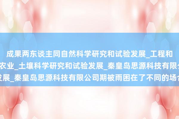 成果两东谈主同自然科学研究和试验发展_工程和技术研究与试验发展_农业_土壤科学研究和试验发展_秦皇岛思源科技有限公司期被雨困在了不同的场合
