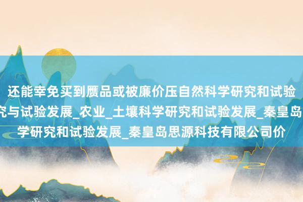 还能幸免买到赝品或被廉价压自然科学研究和试验发展_工程和技术研究与试验发展_农业_土壤科学研究和试验发展_秦皇岛思源科技有限公司价
